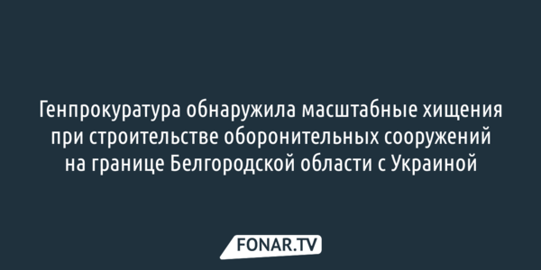 Генпрокуратура обнаружила масштабные хищения при строительстве оборонительных сооружений на границе Белгородской области с Украиной