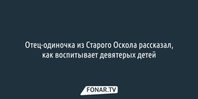 Отец-одиночка из Старого Оскола рассказал, как воспитывает девятерых детей