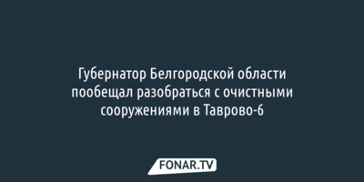 Губернатор Белгородской области пообещал разобраться с очистными сооружениями в Таврово-6