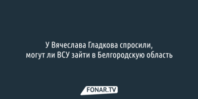 У Вячеслава Гладкова спросили, могут ли ВСУ зайти в Белгородскую область