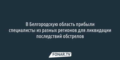 В Белгородскую область прибыли специалисты из разных регионов для ликвидации последствий обстрелов 