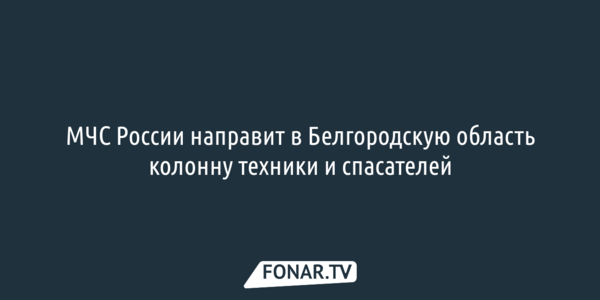 МЧС России направит в Белгородскую область колонну техники и спасателей