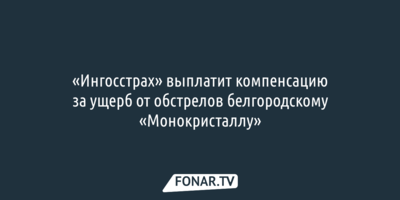 Страховая компания выплатит компенсацию за ущерб от обстрелов шебекинскому «Монокристаллу»
