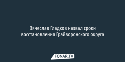 Вячеслав Гладков назвал сроки восстановления Грайворонского округа