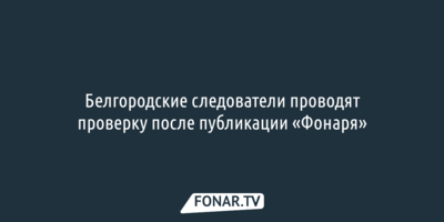 Белгородские следователи проводят проверку после публикации «Фонаря»