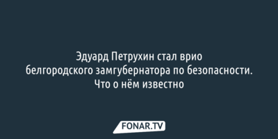 Эдуард Петрухин стал врио  белгородского замгубернатора по безопасности. Что о нём известно