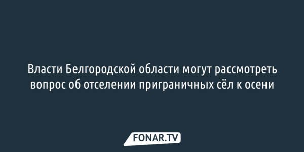 Вопрос об отселении шебекинской Вознесеновки могут рассмотреть осенью