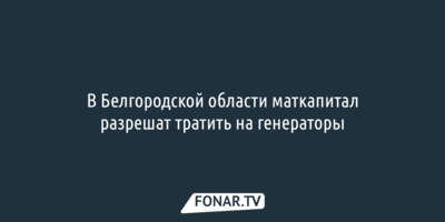 В Белгородской области маткапитал разрешат тратить на генераторы