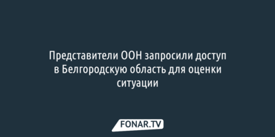 Представители ООН запросили доступ в Белгородскую область для оценки ситуации