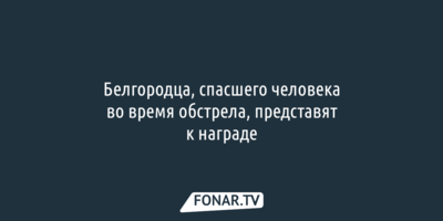 Белгородца, спасшего человека во время обстрела, представят к награде