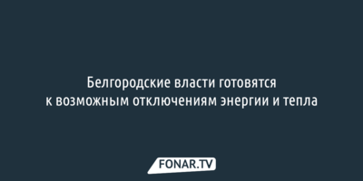 Белгородские власти готовятся к возможным отключениям энергии и тепла