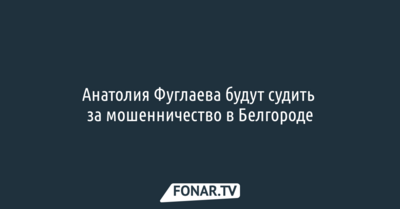 Анатолия Фуглаева будут судить за мошенничество в Белгороде