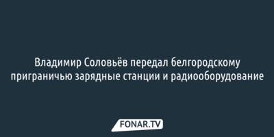 Владимир Соловьёв передал белгородскому приграничью зарядные станции и радиооборудование