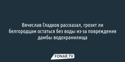 Вячеслав Гладков рассказал, грозит ли белгородцам остаться без воды из-за повреждения дамбы водохранилища