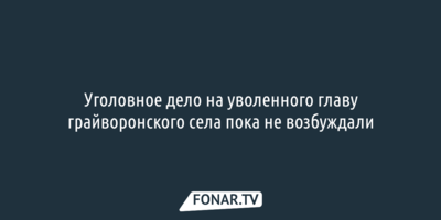 Уголовное дело на уволенного главу грайворонского села пока не возбуждали