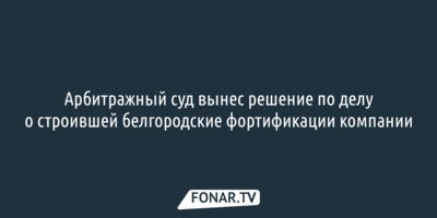 Арбитражный суд вынес решение по делу о строившей белгородские фортификации компании