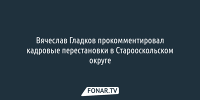 Вячеслав Гладков прокомментировал кадровые перестановки в Старооскольском округе