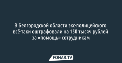 В Белгородской области экс-полицейского всё-таки оштрафовали на 150 тысяч рублей за «помощь» сотрудникам