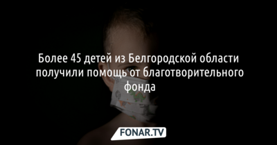 Более 45 детей из Белгородской области получили помощь от благотворительного фонда