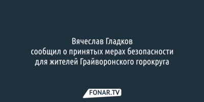 Вячеслав Гладков сообщил о принятых мерах безопасности для жителей Грайворонского горокруга