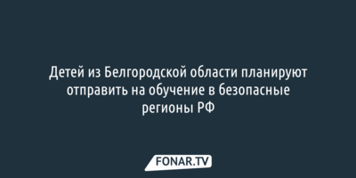 Детей из Белгородской области планируют отправить на обучение в безопасные регионы России