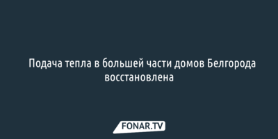​Подача тепла в большей части домов Белгорода восстановлена