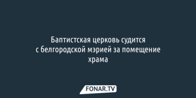 Баптистская церковь судится с белгородской мэрией за помещение храма