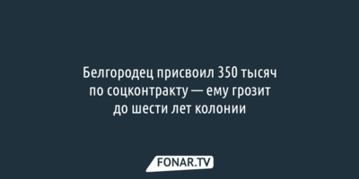 Белгородец присвоил 350 тысяч по соцконтракту — ему грозит до шести лет колонии