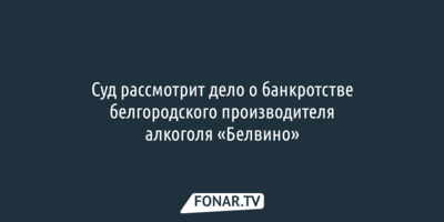 Суд рассмотрит дело о банкротстве белгородского производителя алкоголя «Белвино»