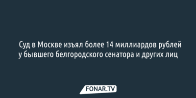 ​Суд в Москве изъял более 14 миллиардов рублей у бывшего белгородского сенатора и других лиц