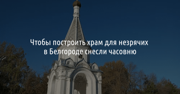 Чтобы построить храм для незрячих, в Белгороде снесли часовню