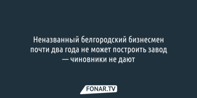 Неназванный белгородский бизнесмен почти два года не может построить завод — чиновники не дают