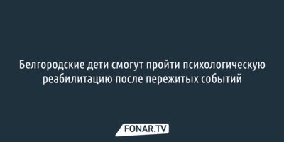 Белгородские дети смогут пройти психологическую реабилитацию после пережитых событий