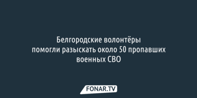 Белгородские волонтёры помогли разыскать почти 50 пропавших военных СВО