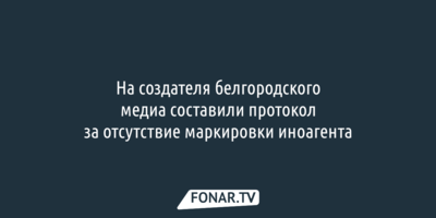 На создателя белгородского медиа составили протокол за отсутствие маркировки иноагента
