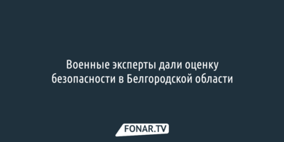 Военные эксперты дали оценку безопасности в Белгородской области