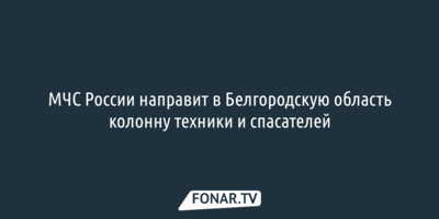 МЧС России направит в Белгородскую область колонну техники и спасателей