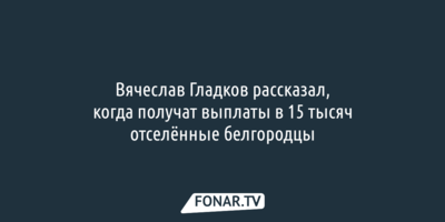 Вячеслав Гладков рассказал, когда получат выплаты в 15 тысяч отселённые белгородцы 