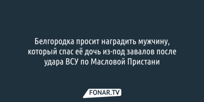 Белгородка просит наградить мужчину, который спас её дочь из-под завалов после удара ВСУ по Масловой Пристани