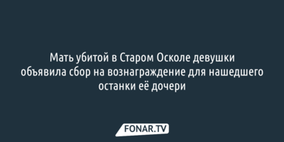 Мать убитой в Старом Осколе девушки объявила сбор на вознаграждение для нашедшего останки её дочери