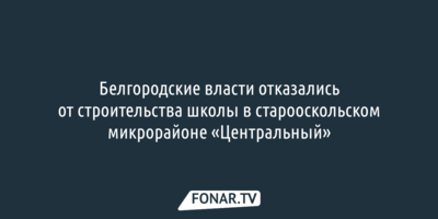 Белгородские власти отказались от строительства школы в микрорайоне «Центральный» Старого Оскола