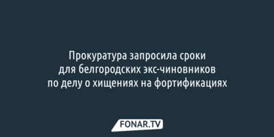 Прокуратура запросила сроки для белгородских экс-чиновников по делу о хищениях на фортификациях