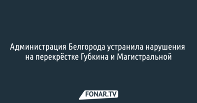 Администрация Белгорода устранила нарушения на перекрёстке Губкина и Магистральной