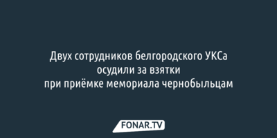 Двух сотрудников белгородского УКСа осудили за взятки при приёмке мемориала чернобыльцам