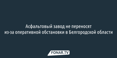 Асфальтовый завод не переносят из-за оперативной обстановки в Белгородской области