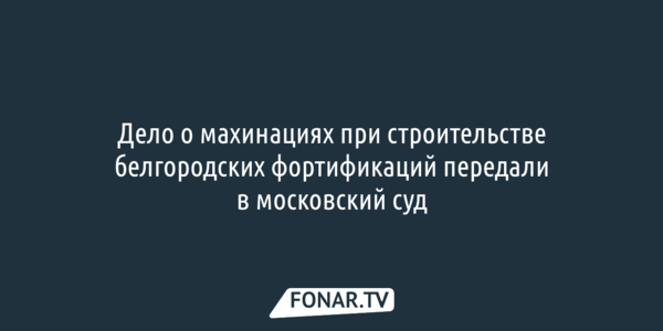 Дело о махинациях при строительстве белгородских фортификаций передали в московский суд