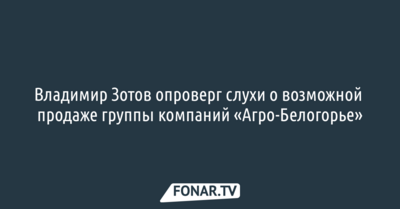 Владимир Зотов опроверг слухи о возможной продаже группы компаний «Агро-Белогорье»