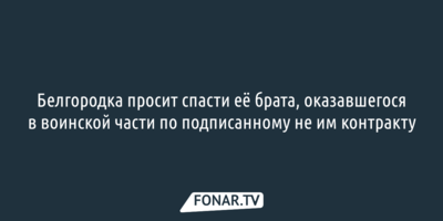 Белгородка просит спасти её брата, оказавшегося в воинской части по подписанному не им контракту 