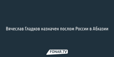 ​Вячеслав Гладков назначен послом России в Абхазии
