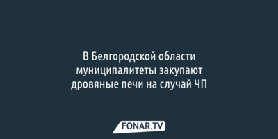 В Белгородской области муниципалитеты закупают дровяные печи на случай ЧП